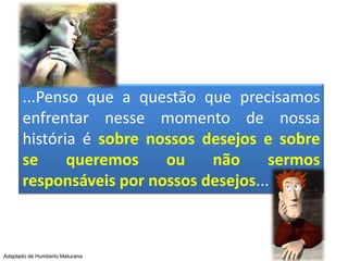 ...Penso que a questão que precisamos enfrentar nesse momento de nossa história é sobre nossos desejos e sobre se queremos ou não sermos responsáveis por nossos desejos...Adaptado de Humberto Maturana