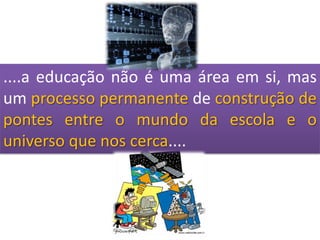 ....a educação não é uma área em si, mas um processo permanentede construção de pontes entre o mundo da escola e o universo que nos cerca....