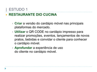 |  ESTUDO 1RESTAURANTE DIO CUCINACriara versão do cardápiomóvelnasprincipaisplataformas do mercado.Utilizaro QR CODE no cardápioimpressopararealizarpromoções, eventos, lançamentos de novospratos, bebidas e convidar o clienteparaconhecero cardápiomóvel.Aprofundara experiência de usodo cliente no cardápiomóvel.