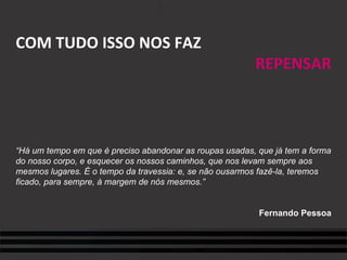 COM TUDO ISSO NOS FAZ REPENSAR “ Há um tempo em que é preciso abandonar as roupas usadas, que já tem a forma do nosso corpo, e esquecer os nossos caminhos, que nos levam sempre aos mesmos lugares. É o tempo da travessia: e, se não ousarmos fazê-la, teremos ficado, para sempre, à margem de nós mesmos.” Fernando Pessoa 