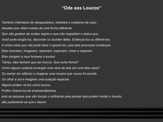 “ Ode aos Loucos ”     Tamb é m chamados de desajustados, rebeldes e criadores de caso. Aqueles que vêem coisas de uma forma diferente. Que não gostam de muitas regras e que não respeitam o status quo. Você pode elogi á -los, discordar ou duvidar deles. Endeus á -los ou difam á -los. A  ú nica coisa que não pode fazer  é  ignor á -los, pois eles provocam mudan ç as. Eles inventam, imaginam, resolvem, exploram, criam e inspiram. Eles obrigam a ra ç a humana a evoluir. Talvez, eles tenham que ser loucos. Que outra forma? Como algu é m poderia enxergar uma obra de arte em uma tela vazia? Ou sentar em silêncio e imaginar uma m ú sica que nunca foi escrita. Ou olhar a lua e imaginar uma esta ç ão espacial. Alguns podem vê-los como loucos. Prefiro cham á -los de empreendedores, pois as pessoas que são loucas o suficiente para pensar   que podem mudar o mundo, são justamente as que o fazem.   