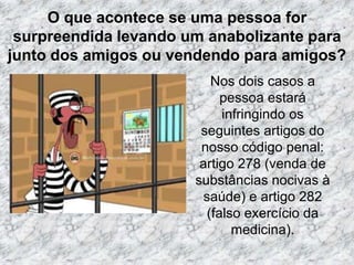 O que acontece se uma pessoa for surpreendida levando um anabolizante para junto dos amigos ou vendendo para amigos?Nos dois casos a pessoa estará infringindo os seguintes artigos do nosso código penal: artigo 278 (venda de substâncias nocivas à saúde) e artigo 282 (falso exercício da medicina).
