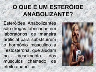 O QUE É UM ESTERÓIDE ANABOLIZANTE?Esteróides Anabolizantes são drogas fabricadas em laboratórios de maneira artificial para substituírem o hormônio masculino a Testosterona, que ajudam no crescimento dos músculos chamado de efeito anabólico.