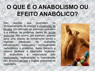 O QUE É O ANABOLISMO OU EFEITO ANABÓLICO?São reações que acarretam no armazenamento de energia e construção de tecidos. Um exemplo de processo anabólico é a síntese de proteínas dentro do tecido muscular. Isto ocorre, por exemplo, quando após uma sessão de treinamento temos a ingestão adequada de nutrientes (alimentação adequada), principalmente carboidratos e proteínas, desta maneira a pessoa facilitará a hipertrofia muscular.O anabolismo é responsável pelo crescimento, regeneração e manutenção dos diversos tecidos e órgãos presentes no organismo.