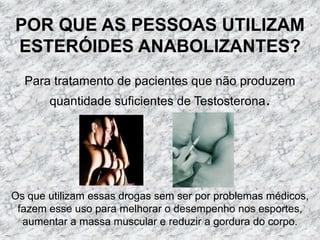 POR QUE AS PESSOAS UTILIZAM ESTERÓIDES ANABOLIZANTES?Para tratamento de pacientes que não produzem quantidade suficientes de Testosterona.Os que utilizam essas drogas sem ser por problemas médicos, fazem esse uso para melhorar o desempenho nos esportes, aumentar a massa muscular e reduzir a gordura do corpo.