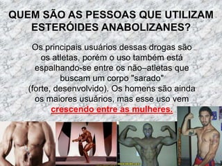 QUEM SÃO AS PESSOAS QUE UTILIZAM ESTERÓIDES ANABOLIZANES?Os principais usuários dessas drogas são os atletas, porém o uso também está espalhando-se entre os não–atletas que buscam um corpo "sarado" (forte, desenvolvido). Os homens são ainda os maiores usuários, mas esse uso vem crescendo entre as mulheres.