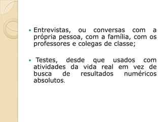    Entrevistas, ou conversas com a
    própria pessoa, com a família, com os
    professores e colegas de classe;

    Testes, desde que usados com
    atividades da vida real em vez de
    busca    de  resultados  numéricos
    absolutos.
 
