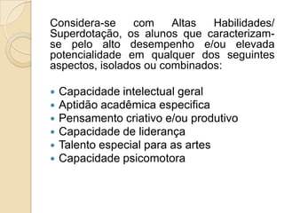 Considera-se     com    Altas  Habilidades/
Superdotação, os alunos que caracterizam-
se pelo alto desempenho e/ou elevada
potencialidade em qualquer dos seguintes
aspectos, isolados ou combinados:

   Capacidade intelectual geral
   Aptidão acadêmica especifica
   Pensamento criativo e/ou produtivo
   Capacidade de liderança
   Talento especial para as artes
   Capacidade psicomotora
 
