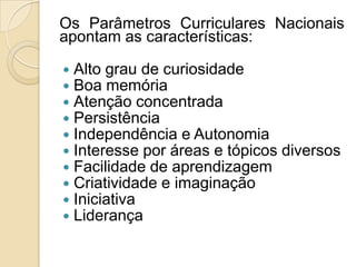 Os Parâmetros Curriculares Nacionais
apontam as características:

   Alto grau de curiosidade
   Boa memória
   Atenção concentrada
   Persistência
   Independência e Autonomia
   Interesse por áreas e tópicos diversos
   Facilidade de aprendizagem
   Criatividade e imaginação
   Iniciativa
   Liderança
 
