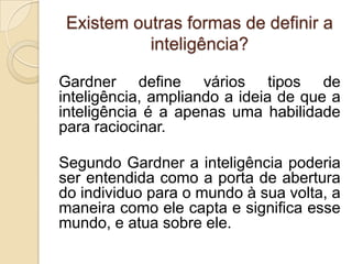 Existem outras formas de definir a
           inteligência?

Gardner define vários tipos de
inteligência, ampliando a ideia de que a
inteligência é a apenas uma habilidade
para raciocinar.

Segundo Gardner a inteligência poderia
ser entendida como a porta de abertura
do individuo para o mundo à sua volta, a
maneira como ele capta e significa esse
mundo, e atua sobre ele.
 