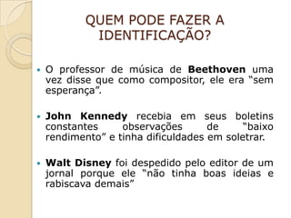 QUEM PODE FAZER A
             IDENTIFICAÇÃO?

   O professor de música de Beethoven uma
    vez disse que como compositor, ele era “sem
    esperança”.

   John Kennedy recebia em seus boletins
    constantes     observações       de     “baixo
    rendimento” e tinha dificuldades em soletrar.

   Walt Disney foi despedido pelo editor de um
    jornal porque ele “não tinha boas ideias e
    rabiscava demais”
 
