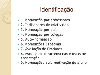 Identificação
 1. Nomeação por professores
 2. Indicadores de criatividade
 3. Nomeação por pais
 4. Nomeação por colegas
 5. Auto-nomeação
 6. Nomeações Especiais
 7. Avaliação de Produtos
 8. Escalas de características e listas de
  observação
 9. Nomeações pela motivação do aluno.
 