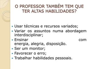 O PROFESSOR TAMBÉM TEM QUE
       TER ALTAS HABILIDADES?


   Usar técnicas e recursos variados;
   Variar os assuntos numa abordagem
    interdisciplinar;
   Ensinar                            com
    energia, alegria, disposição.
   Ser um monitor;
   Favorecer o erro;
   Trabalhar habilidades pessoais.
 