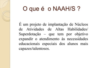 O que é o NAAH/S ?

É um projeto de implantação de Núcleos
de Atividades de Altas Habilidades/
Superdotação – que tem por objetivo
expandir o atendimento às necessidades
educacionais especiais dos alunos mais
capazes/talentosos.
 