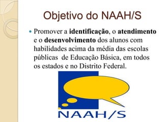 Objetivo do NAAH/S
   Promover a identificação, o atendimento
    e o desenvolvimento dos alunos com
    habilidades acima da média das escolas
    públicas de Educação Básica, em todos
    os estados e no Distrito Federal.
 