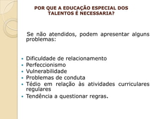 POR QUE A EDUCAÇÃO ESPECIAL DOS
          TALENTOS É NECESSARIA?



    Se não atendidos, podem apresentar alguns
    problemas:


 Dificuldade de relacionamento
 Perfeccionismo
 Vulnerabilidade
 Problemas de conduta
 Tédio em relação às atividades curriculares
  regulares
 Tendência a questionar regras.
 