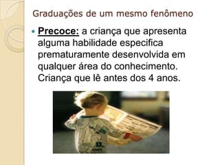 Graduações de um mesmo fenômeno

   Precoce: a criança que apresenta
    alguma habilidade especifica
    prematuramente desenvolvida em
    qualquer área do conhecimento.
    Criança que lê antes dos 4 anos.
 