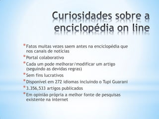 * Fatos muitas vezes saem antes na enciclopédia que
  nos canais de notícias
* Portal colaborativo
* Cada um pode melhorar/modificar um artigo
  (seguindo as devidas regras)
* Sem fins lucrativos
* Disponível em 272 idiomas incluindo o Tupi Guarani
* 3.356,533 artigos publicados
* Em opinião própria a melhor fonte de pesquisas
  existente na internet
 