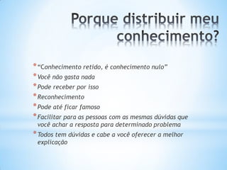 * “Conhecimento retido, é conhecimento nulo”
* Você não gasta nada
* Pode receber por isso
* Reconhecimento
* Pode até ficar famoso
* Facilitar para as pessoas com as mesmas dúvidas que
 você achar a resposta para determinado problema
* Todos tem dúvidas e cabe a você oferecer a melhor
 explicação
 