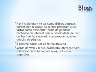 * A princípio eram vistos como diários pessoais
  porém com o passar do tempo passaram a ser
  vistos como excelente forma de publicar
  conteúdo na internet sem a necessidade de ter
  conhecimento avançado com programação ou
  criação de páginas
* É possível fazer um de forma gratuita
* Molde da Web 2.0 que possibilita interação com
  o leitor e permite comentários, críticas e
  sugestões
 