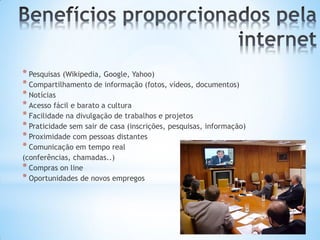 * Pesquisas (Wikipedia, Google, Yahoo)
* Compartilhamento de informação (fotos, vídeos, documentos)
* Notícias
* Acesso fácil e barato a cultura
* Facilidade na divulgação de trabalhos e projetos
* Praticidade sem sair de casa (inscrições, pesquisas, informação)
* Proximidade com pessoas distantes
* Comunicação em tempo real
(conferências, chamadas..)
* Compras on line
* Oportunidades de novos empregos
 