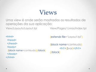 Views
Uma view é onde serão mostrados os resultados de
operações da sua aplicação:
View/Layouts/Layout.tpl          View/Pages/ Livros/index.tpl


<html>                           {extends file=„Layout.tpl‟}
 <head>
 </head>                         {block name=conteudo}
 <body>
                                        <h1>{$var}</h1>
 {block name=conteudo}{/block}
                                 {/block}
 </body>
</html>
 