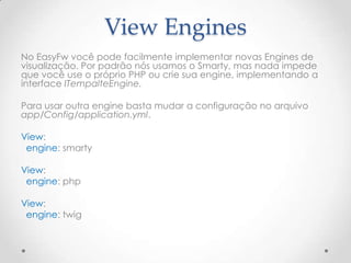View Engines
No EasyFw você pode facilmente implementar novas Engines de
visualização. Por padrão nós usamos o Smarty, mas nada impede
que você use o próprio PHP ou crie sua engine, implementando a
interface ITempalteEngine.

Para usar outra engine basta mudar a configuração no arquivo
app/Config/application.yml.

View:
 engine: smarty

View:
 engine: php

View:
 engine: twig
 