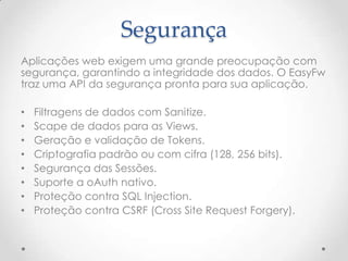 Segurança
Aplicações web exigem uma grande preocupação com
segurança, garantindo a integridade dos dados. O EasyFw
traz uma API da segurança pronta para sua aplicação.

•   Filtragens de dados com Sanitize.
•   Scape de dados para as Views.
•   Geração e validação de Tokens.
•   Criptografia padrão ou com cifra (128, 256 bits).
•   Segurança das Sessões.
•   Suporte a oAuth nativo.
•   Proteção contra SQL Injection.
•   Proteção contra CSRF (Cross Site Request Forgery).
 