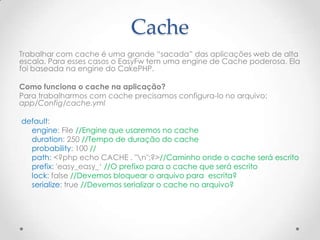 Cache
Trabalhar com cache é uma grande “sacada” das aplicações web de alta
escala. Para esses casos o EasyFw tem uma engine de Cache poderosa. Ela
foi baseada na engine do CakePHP.

Como funciona o cache na aplicação?
Para trabalharmos com cache precisamos configura-lo no arquivo:
app/Config/cache.yml

default:
  engine: File //Engine que usaremos no cache
  duration: 250 //Tempo de duração do cache
  probability: 100 //
  path: <?php echo CACHE . "n";?>//Caminho onde o cache será escrito
  prefix: 'easy_easy_„ //O prefixo para o cache que será escrito
  lock: false //Devemos bloquear o arquivo para escrita?
  serialize: true //Devemos serializar o cache no arquivo?
 