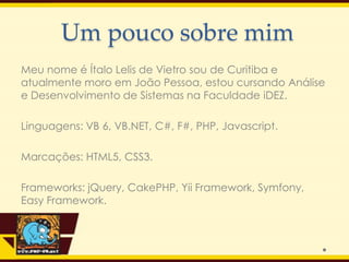 Um pouco sobre mim
Meu nome é Ítalo Lelis de Vietro sou de Curitiba e
atualmente moro em João Pessoa, estou cursando Análise
e Desenvolvimento de Sistemas na Faculdade iDEZ.

Linguagens: VB 6, VB.NET, C#, F#, PHP, Javascript.

Marcações: HTML5, CSS3.

Frameworks: jQuery, CakePHP, Yii Framework, Symfony,
Easy Framework.
 