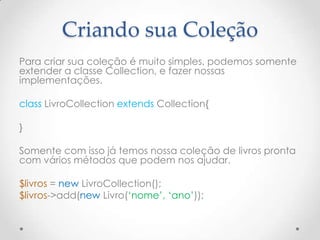 Criando sua Coleção
Para criar sua coleção é muito simples, podemos somente
extender a classe Collection, e fazer nossas
implementações.

class LivroCollection extends Collection{

}

Somente com isso já temos nossa coleção de livros pronta
com vários métodos que podem nos ajudar.

$livros = new LivroCollection();
$livros->add(new Livro(„nome‟, „ano‟));
 