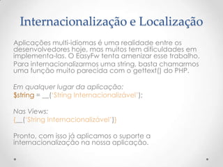 Internacionalização e Localização
Aplicações multi-idiomas é uma realidade entre os
desenvolvedores hoje, mas muitos tem dificuldades em
implementa-las. O EasyFw tenta amenizar esse trabalho.
Para internacionalizarmos uma string, basta chamarmos
uma função muito parecida com o gettext() do PHP.

Em qualquer lugar da aplicação:
$string = __(„String Internacionalizável‟);

Nas Views:
{__(„String Internacionalizável‟)}

Pronto, com isso já aplicamos o suporte a
internacionalização na nossa aplicação.
 