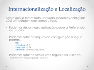 Internacionalização e Localização
Agora que já temos tudo traduzido, podemos configurar
qual a linguagem que vamos utilizar.

• Podemos deixar nossa aplicação pegar a Preferencia
  do usuário.

• Podemos setar no arquivo de configuração a língua
  padrão.
       App:
        encoding: utf-8
        language: pt_BR
        timezone: America/Sao_Paulo

• Podemos setar na sessão uma língua a ser utilizada.
   Session::write(„App.language‟, „pt_BR‟);
 