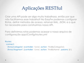 Aplicações RESTful
Criar uma API pode ser algo muito trabalhoso, então por que
não facilitarmos esse trabalho? No EasyFw podemos configurar
Rotas, definir métodos de acesso, retornar XML, JSON, e o que
for necessário para construirmos nossa API.

Para definirmos rotas podemos acessar o nosso arquivo de
configuração app/Config/routes.yml

Routes:
 connect:
  '/livros/categoria': {controller: „Livros', action: „findByCategoria'}
  '/livros/:fragment': {controller: „Livros', action: „findByName„, params: $1}
 