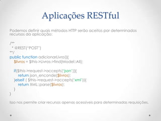 Aplicações RESTful
Podemos definir quais métodos HTTP serão aceitos por determinados
recursos da aplicação:

/**
 * @REST(“POST”)
**/
public function adicionarLivro(){
   $livros = $this->Livros->find(Model::All);

    if($this->request->accepts(„json‟)){
       return json_enconde($livros);
    }elseif ( $this->request->accepts(„xml‟)){
       return XML::parse($livros);
    }
}

Isso nos permite criar recursos apenas acessíveis para determinadas requisições.
 