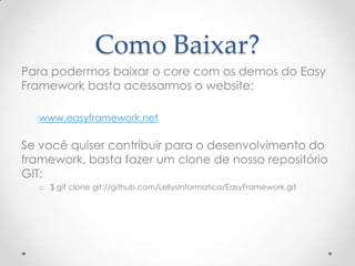 Como Baixar?
Para podermos baixar o core com os demos do Easy
Framework basta acessarmos o website:

   www.easyframework.net

Se você quiser contribuir para o desenvolvimento do
framework, basta fazer um clone de nosso repositório
GIT:
   o $ git clone git://github.com/LellysInformatica/EasyFramework.git
 