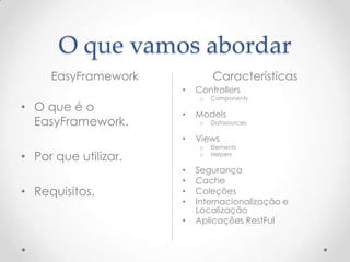 O que vamos abordar
     EasyFramework             Características
                      •   Controllers
                           o   Components
• O que é o
                      •   Models
  EasyFramework.           o   Datasources

                      •   Views
                           o   Elements
• Por que utilizar.        o   Helpers

                      •   Segurança
                      •   Cache
• Requisitos.         •   Coleções
                      •   Internacionalização e
                          Localização
                      •   Aplicações RestFul
 
