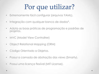Por que utilizar?
• Extremamente fácil configurar (arquivos YAML).

• Integração com qualquer banco de dados*.

• Adota as boas práticas de programação e padrões de
  projetos.

• MVC (Model View Controllrer)

• Object Relational Mapping (ORM)

• Código Orientado a Objetos.

• Possui a camada de abstração das views (Smarty).

• Possui uma licença flexível (MIT License).
 