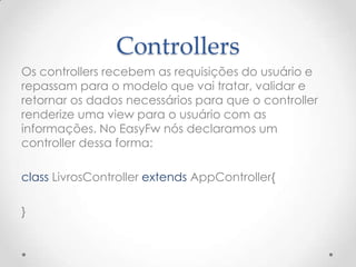 Controllers
Os controllers recebem as requisições do usuário e
repassam para o modelo que vai tratar, validar e
retornar os dados necessários para que o controller
renderize uma view para o usuário com as
informações. No EasyFw nós declaramos um
controller dessa forma:

class LivrosController extends AppController{

}
 