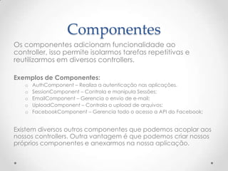 Componentes
Os componentes adicionam funcionalidade ao
controller, isso permite isolarmos tarefas repetitivas e
reutilizarmos em diversos controllers.

Exemplos de Componentes:
   o   AuthComponent – Realiza a autenticação nas aplicações.
   o   SessionComponent – Controla e manipula Sessões;
   o   EmailComponent – Gerencia o envio de e-mail;
   o   UploadComponent – Controla o upload de arquivos;
   o   FacebookComponent – Gerencia todo o acesso a API do Facebook;


Existem diversos outros componentes que podemos acoplar aos
nossos controllers. Outra vantagem é que podemos criar nossos
próprios componentes e anexarmos na nossa aplicação.
 