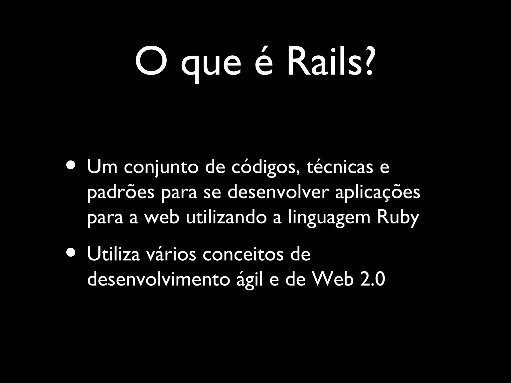 O que é Rails? • Um conjunto de códigos, técnicas e padrões para se desenvolver aplicações para a web utilizando a linguagem Ruby • Utiliza vários conceitos de desenvolvimento ágil e de Web 2.0 