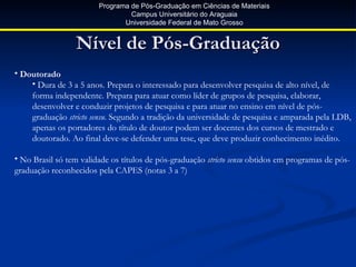 Programa de Pós-Graduação em Ciências de Materiais
                                 Campus Universitário do Araguaia
                               Universidade Federal de Mato Grosso


                 Nível de Pós-Graduação
• Doutorado
    • Dura de 3 a 5 anos. Prepara o interessado para desenvolver pesquisa de alto nível, de
    forma independente. Prepara para atuar como líder de grupos de pesquisa, elaborar,
    desenvolver e conduzir projetos de pesquisa e para atuar no ensino em nível de pós-
    graduação stricto sensu. Segundo a tradição da universidade de pesquisa e amparada pela LDB,
    apenas os portadores do título de doutor podem ser docentes dos cursos de mestrado e
    doutorado. Ao final deve-se defender uma tese, que deve produzir conhecimento inédito.

• No Brasil só tem validade os títulos de pós-graduação stricto sensu obtidos em programas de pós-
graduação reconhecidos pela CAPES (notas 3 a 7)
 