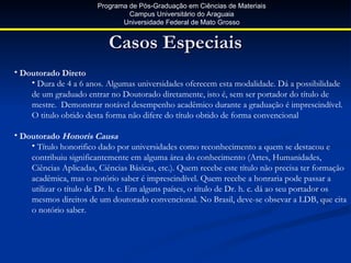 Programa de Pós-Graduação em Ciências de Materiais
                                 Campus Universitário do Araguaia
                               Universidade Federal de Mato Grosso


                           Casos Especiais
• Doutorado Direto
    • Dura de 4 a 6 anos. Algumas universidades oferecem esta modalidade. Dá a possibilidade
    de um graduado entrar no Doutorado diretamente, isto é, sem ser portador do título de
    mestre. Demonstrar notável desempenho acadêmico durante a graduação é imprescindível.
    O titulo obtido desta forma não difere do título obtido de forma convencional

• Doutorado Honoris Causa
    • Título honorifico dado por universidades como reconhecimento a quem se destacou e
    contribuiu significantemente em alguma área do conhecimento (Artes, Humanidades,
    Ciências Aplicadas, Ciências Básicas, etc.). Quem recebe este título não precisa ter formação
    acadêmica, mas o notório saber é imprescindível. Quem recebe a honraria pode passar a
    utilizar o título de Dr. h. c. Em alguns países, o título de Dr. h. c. dá ao seu portador os
    mesmos direitos de um doutorado convencional. No Brasil, deve-se obsevar a LDB, que cita
    o notório saber.
 