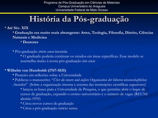Programa de Pós-Graduação em Ciências de Materiais
                                    Campus Universitário do Araguaia
                                  Universidade Federal de Mato Grosso


                 História da Pós-graduação
• Até Séc. XIX
     • Graduação era muito mais abrangente: Artes, Teologia, Filosofia, Direito, Ciências
     Naturais e Medicina
          • Doutores

     • Pós-graduação stricto sensu inexistia
          • O graduado poderia continuar os estudos em áreas específicas. Esse modelo se
          assemelha muito à nossa pós-graduação lato sensu

• Wilhelm von Humboldt (1767-1835)
     • Pioneiro em reflexões sobre a Universidade
     • Publicou o manuscrito: “Über die innere und äußere Organisation der höheren wissenschaftlichen
     Anstalten” (Sobre a organização interna e externa das instituições científicas superiores)
          • lançou as bases para a Universidade de Pesquisa, o que permitiu abrir o leque de
          cursos de graduação, expandir o ensino universitário e o número de vagas (REUNI
          alemão ?????)
          • Criou novos cursos de graduação
          • Criou a pós-graduação stricto sensu
 