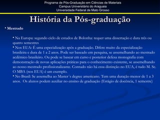 Programa de Pós-Graduação em Ciências de Materiais
                                Campus Universitário do Araguaia
                              Universidade Federal de Mato Grosso


              História da Pós-graduação
• Mestrado

    • Na Europa: segundo ciclo de estudos de Bolonha: requer uma dissertação e dura três ou
    quatro semestres
    • Nos EUA: É uma especialização após a graduação. Difere muito da especialização
    brasileira e dura de 1 a 2 anos. Pode ser baseado em pesquisa, se assemelhando ao mestrado
    acdêmico brasileiro. Ou pode se basear em curso e posterior defesa monografia com
    demonstração de novas aplicações práticas para o conhecimento existente, se assemelhando
    ao nosso mestrado profissionalizante. Contudo não há essa distinção no EUA, é tudo M. Sc.
    O MBA (nos EUA) é um exemplo.
    • No Brasil: Se assemelha ao Master´s degree americano. Tem uma duração menor de 1 a 3
    anos. Os alunos podem auxiliar no ensino de graduação (Estágio de docência, 1 semestre)
 