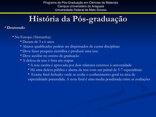Programa de Pós-Graduação em Ciências de Materiais
                                 Campus Universitário do Araguaia
                               Universidade Federal de Mato Grosso


              História da Pós-graduação
• Doutorado

    • Na Europa (Alemanha):
         • Duram de 3 a 6 anos
         • Alunos qualificados podem ser dispensados de cursar disciplinas
         • Deve fazer pesquisa científica e produzir uma tese
         • Deve auxiliar no ensino de graduação
         • A defesa da tese é feita em etapas:
              • A tese escrita é aprovada por dois relatores externos à universidade
              • Há uma defesa pública e aberta da tese com um painel de 5-7 especialistas
              • Exame final fechado: onde se avalia o conhecimento geral na área de
              especialidade pretendida. A nota final é uma media ponderada entre as avaliações
 
