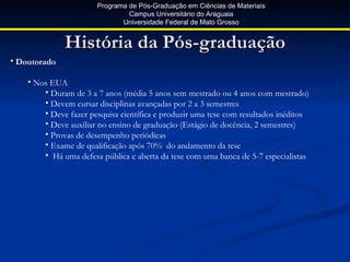 Programa de Pós-Graduação em Ciências de Materiais
                                Campus Universitário do Araguaia
                              Universidade Federal de Mato Grosso


              História da Pós-graduação
• Doutorado

    • Nos EUA
        • Duram de 3 a 7 anos (média 5 anos sem mestrado ou 4 anos com mestrado)
        • Devem cursar disciplinas avançadas por 2 a 3 semestres
        • Deve fazer pesquisa científica e produzir uma tese com resultados inéditos
        • Deve auxiliar no ensino de graduação (Estágio de docência, 2 semestres)
        • Provas de desempenho periódicas
        • Exame de qualificação após 70% do andamento da tese
        • Há uma defesa pública e aberta da tese com uma banca de 5-7 especialistas
 