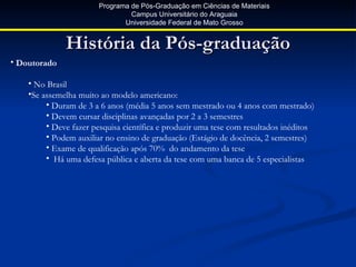 Programa de Pós-Graduação em Ciências de Materiais
                                 Campus Universitário do Araguaia
                               Universidade Federal de Mato Grosso


              História da Pós-graduação
• Doutorado

    • No Brasil
    •Se assemelha muito ao modelo americano:
         • Duram de 3 a 6 anos (média 5 anos sem mestrado ou 4 anos com mestrado)
         • Devem cursar disciplinas avançadas por 2 a 3 semestres
         • Deve fazer pesquisa científica e produzir uma tese com resultados inéditos
         • Podem auxiliar no ensino de graduação (Estágio de docência, 2 semestres)
         • Exame de qualificação após 70% do andamento da tese
         • Há uma defesa pública e aberta da tese com uma banca de 5 especialistas
 