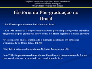 Programa de Pós-Graduação em Ciências de Materiais
                              Campus Universitário do Araguaia
                            Universidade Federal de Mato Grosso



          História da Pós-graduação no
                      Brasil
• Até 1950 era praticamente inexistente no Brasil

• Em 1931 Francisco Campos aponta as bases para a implantação dos primeiros
programas de pós-graduação stricto sensu no Brasil, seguindo o molde europeu.

• Neste mesmo ano foi implantado o primeiro doutorado em direito na
Universidade do Brasil (atual UFRJ)

• Em 1934 é criado o doutorado em Ciências Naturais na USP

• em 1939 é implantado o doutorado em filosofia com prazo mínimo de 2 anos
para conclusão, sob a tutoria de um catedrático da área.
 