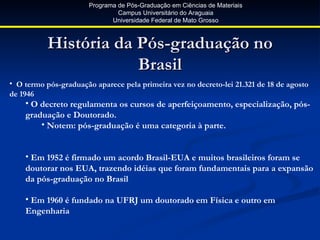 Programa de Pós-Graduação em Ciências de Materiais
                                Campus Universitário do Araguaia
                              Universidade Federal de Mato Grosso



           História da Pós-graduação no
                       Brasil
• O termo pós-graduação aparece pela primeira vez no decreto-lei 21.321 de 18 de agosto
de 1946
    • O decreto regulamenta os cursos de aperfeiçoamento, especialização, pós-
    graduação e Doutorado.
        • Notem: pós-graduação é uma categoria à parte.


    • Em 1952 é firmado um acordo Brasil-EUA e muitos brasileiros foram se
    doutorar nos EUA, trazendo idéias que foram fundamentais para a expansão
    da pós-graduação no Brasil

    • Em 1960 é fundado na UFRJ um doutorado em Física e outro em
    Engenharia
 